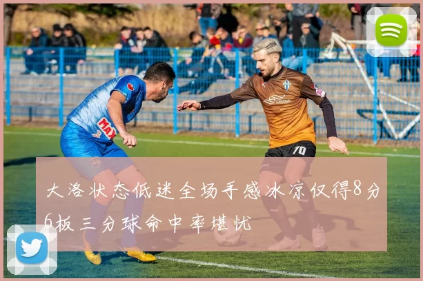 大洛状态低迷全场手感冰凉仅得8分6板三分球命中率堪忧