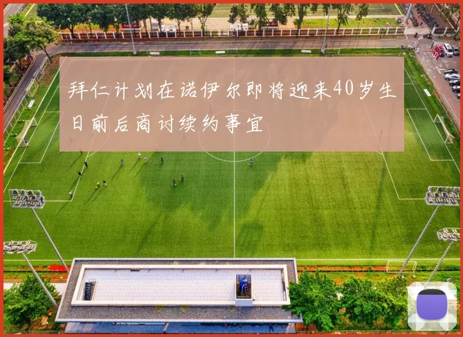 拜仁计划在诺伊尔即将迎来40岁生日前后商讨续约事宜
