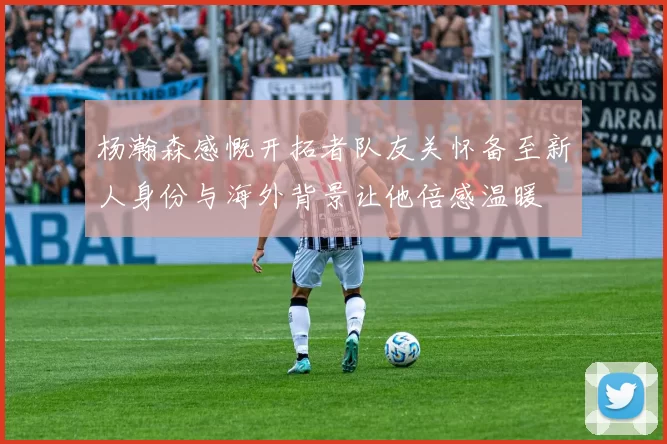 杨瀚森感慨开拓者队友关怀备至新人身份与海外背景让他倍感温暖