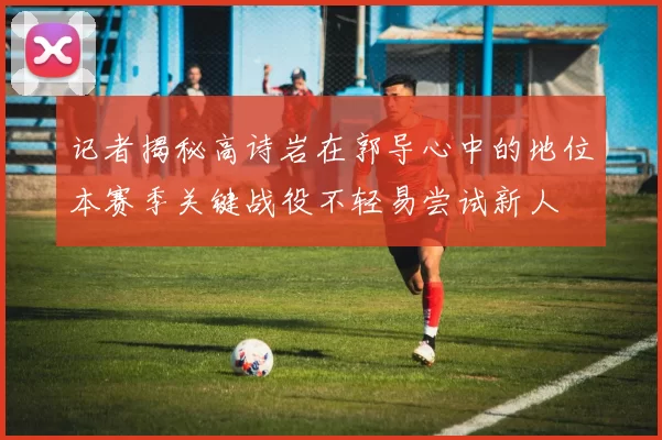 记者揭秘高诗岩在郭导心中的地位本赛季关键战役不轻易尝试新人