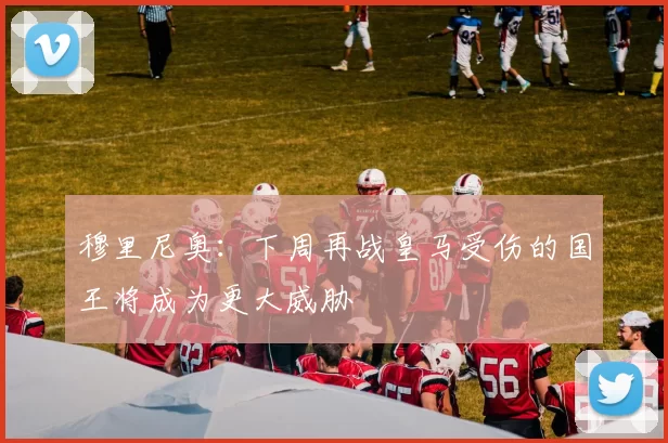 穆里尼奥：下周再战皇马受伤的国王将成为更大威胁