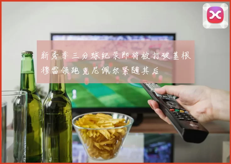 新秀季三分球纪录即将被打破基根穆雷领跑克尼佩尔紧随其后