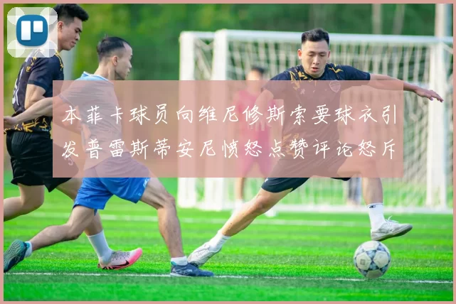 本菲卡球员向维尼修斯索要球衣引发普雷斯蒂安尼愤怒点赞评论怒斥队友