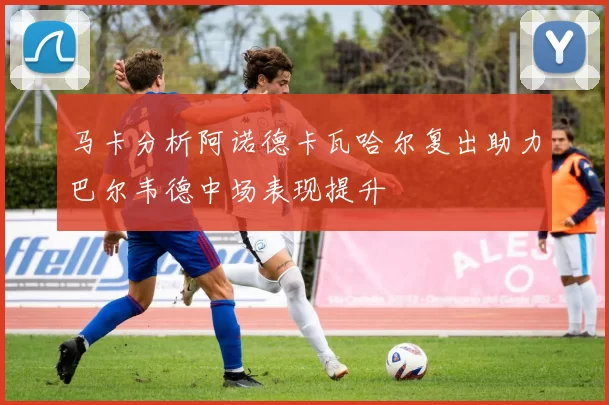 马卡分析阿诺德卡瓦哈尔复出助力巴尔韦德中场表现提升