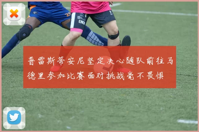 普雷斯蒂安尼坚定决心随队前往马德里参加比赛面对挑战毫不畏惧