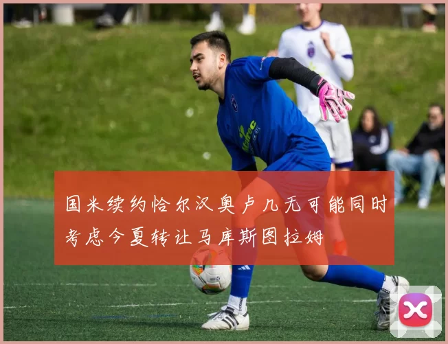 国米续约恰尔汉奥卢几无可能同时考虑今夏转让马库斯图拉姆