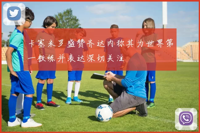 卡塞米罗盛赞齐达内称其为世界第一教练并表达深切关注