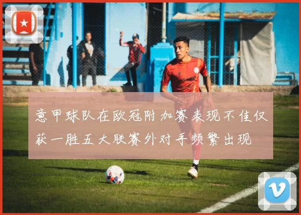 意甲球队在欧冠附加赛表现不佳仅获一胜五大联赛外对手频繁出现