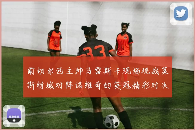 前切尔西主帅马雷斯卡现场观战莱斯特城对阵诺维奇的英冠精彩对决