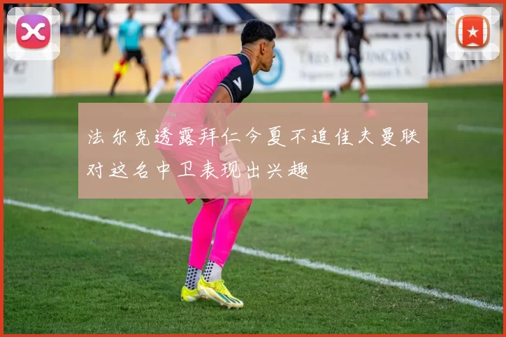 法尔克透露拜仁今夏不追佳夫曼联对这名中卫表现出兴趣