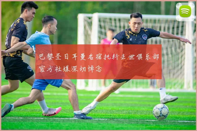 巴黎圣日耳曼名宿托科去世俱乐部官方社媒深切悼念