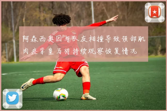 阿森西奥因与队友相撞导致颈部肌肉痉挛皇马将持续观察恢复情况